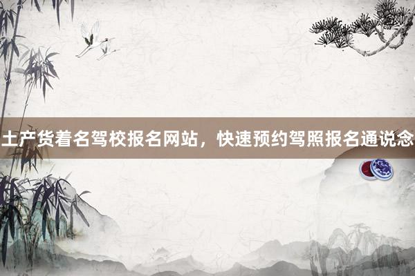 土产货着名驾校报名网站，快速预约驾照报名通说念